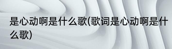 是心动啊是什么歌(歌词是心动啊是什么歌)