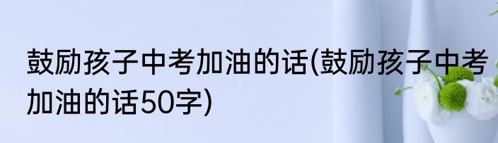 鼓励孩子中考加油的话(鼓励孩子中考加油的话50字)
