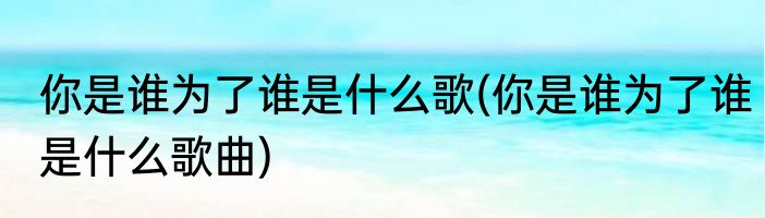你是谁为了谁是什么歌(你是谁为了谁是什么歌曲)