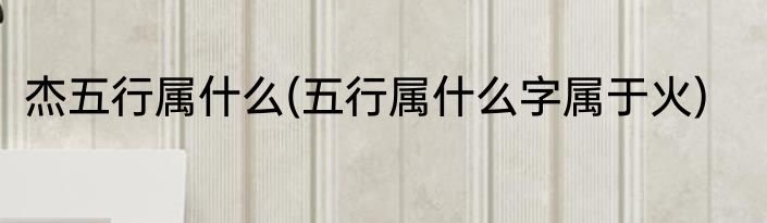 杰五行属什么(五行属什么字属于火)