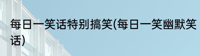 每日一笑话特别搞笑(每日一笑幽默笑话)
