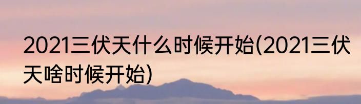 2021三伏天什么时候开始(2021三伏天啥时候开始)