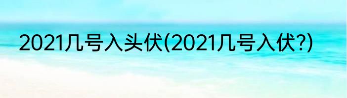 2021几号入头伏(2021几号入伏?)