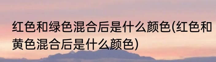 红色和绿色混合后是什么颜色(红色和黄色混合后是什么颜色)