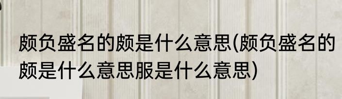 颇负盛名的颇是什么意思(颇负盛名的颇是什么意思服是什么意思)