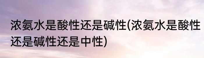 浓氨水是酸性还是碱性(浓氨水是酸性还是碱性还是中性)