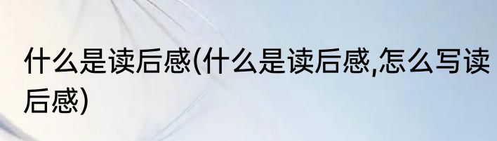 什么是读后感(什么是读后感,怎么写读后感)