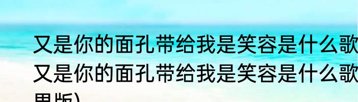 又是你的面孔带给我是笑容是什么歌(又是你的面孔带给我是笑容是什么歌男版)