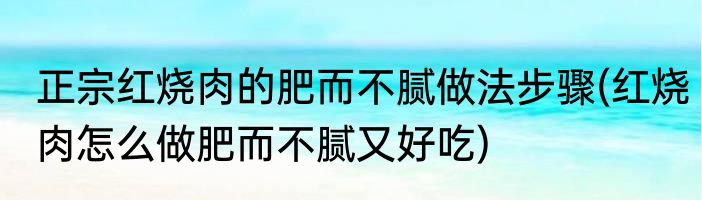正宗红烧肉的肥而不腻做法步骤(红烧肉怎么做肥而不腻又好吃)