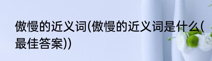 傲慢的近义词(傲慢的近义词是什么(最佳答案))