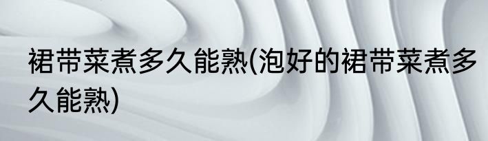 裙带菜煮多久能熟(泡好的裙带菜煮多久能熟)