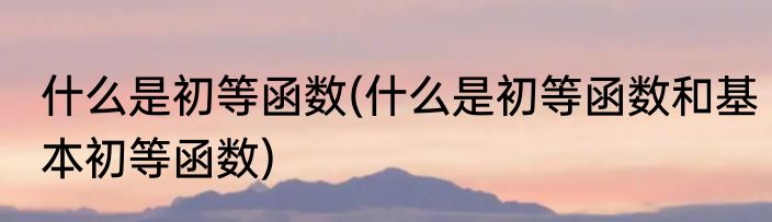 什么是初等函数(什么是初等函数和基本初等函数)