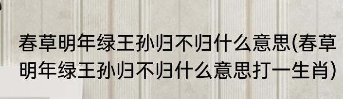春草明年绿王孙归不归什么意思(春草明年绿王孙归不归什么意思打一生肖)