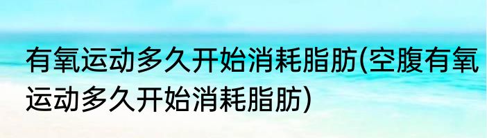 有氧运动多久开始消耗脂肪(空腹有氧运动多久开始消耗脂肪)