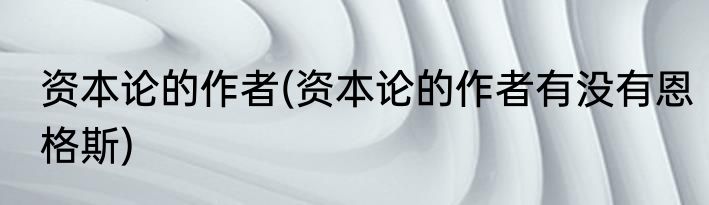 资本论的作者(资本论的作者有没有恩格斯)