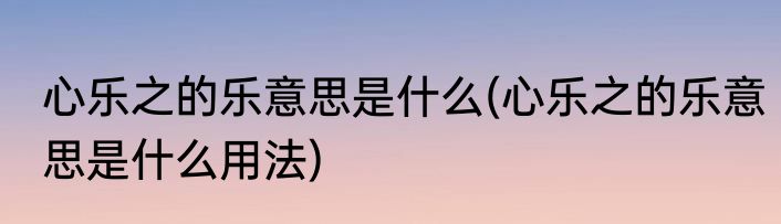 心乐之的乐意思是什么(心乐之的乐意思是什么用法)