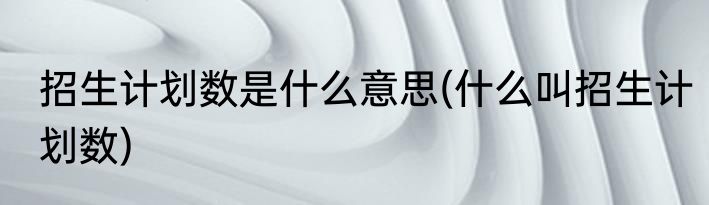 招生计划数是什么意思(什么叫招生计划数)