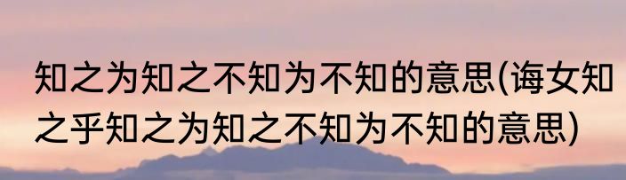 知之为知之不知为不知的意思(诲女知之乎知之为知之不知为不知的意思)