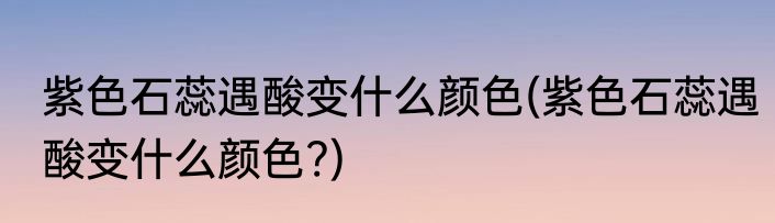 紫色石蕊遇酸变什么颜色(紫色石蕊遇酸变什么颜色?)