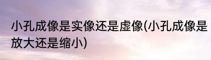 小孔成像是实像还是虚像(小孔成像是放大还是缩小)