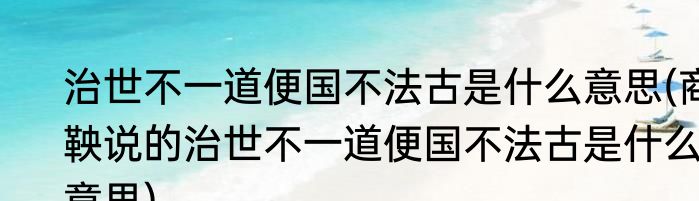 治世不一道便国不法古是什么意思(商鞅说的治世不一道便国不法古是什么意思)