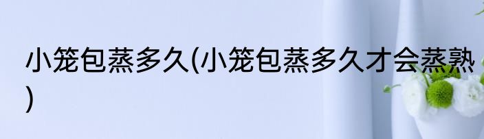 小笼包蒸多久(小笼包蒸多久才会蒸熟)