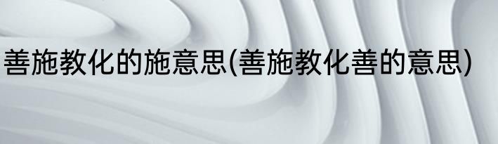 善施教化的施意思(善施教化善的意思)