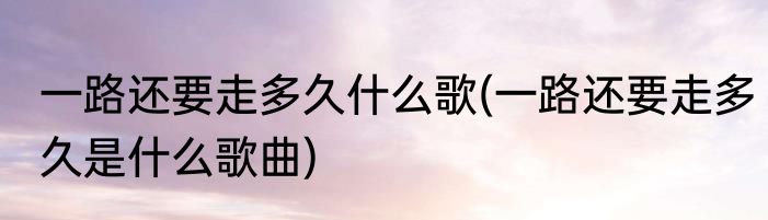 一路还要走多久什么歌(一路还要走多久是什么歌曲)