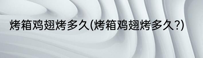 烤箱鸡翅烤多久(烤箱鸡翅烤多久?)