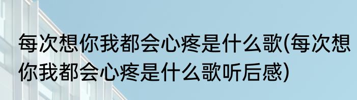 每次想你我都会心疼是什么歌(每次想你我都会心疼是什么歌听后感)