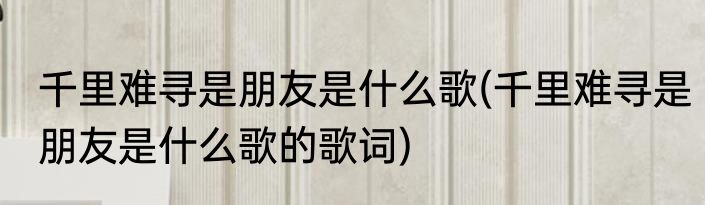 千里难寻是朋友是什么歌(千里难寻是朋友是什么歌的歌词)