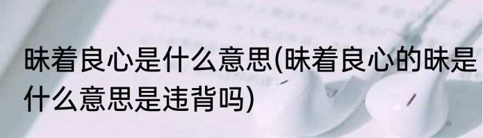 昧着良心是什么意思(昧着良心的昧是什么意思是违背吗)