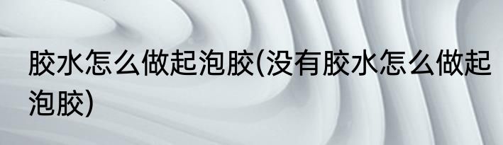 胶水怎么做起泡胶(没有胶水怎么做起泡胶)