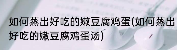如何蒸出好吃的嫩豆腐鸡蛋(如何蒸出好吃的嫩豆腐鸡蛋汤)