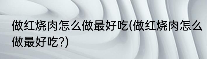 做红烧肉怎么做最好吃(做红烧肉怎么做最好吃?)