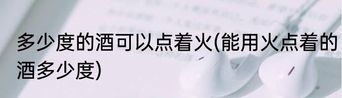 多少度的酒可以点着火(能用火点着的酒多少度)