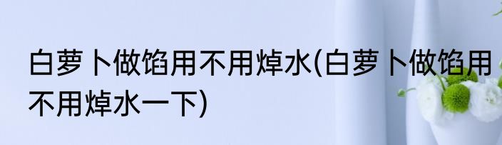 白萝卜做馅用不用焯水(白萝卜做馅用不用焯水一下)