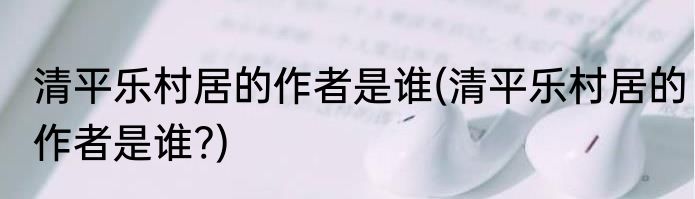 清平乐村居的作者是谁(清平乐村居的作者是谁?)