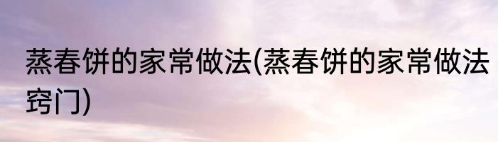 蒸春饼的家常做法(蒸春饼的家常做法窍门)