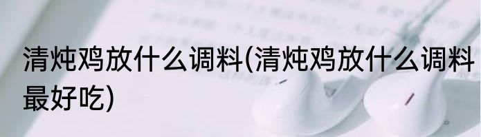 清炖鸡放什么调料(清炖鸡放什么调料最好吃)