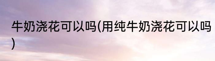 牛奶浇花可以吗(用纯牛奶浇花可以吗)