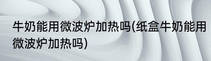 牛奶能用微波炉加热吗(纸盒牛奶能用微波炉加热吗)