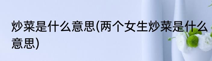 炒菜是什么意思(两个女生炒菜是什么意思)