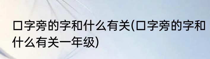 口字旁的字和什么有关(口字旁的字和什么有关一年级)