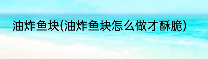 油炸鱼块(油炸鱼块怎么做才酥脆)
