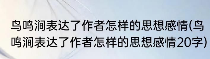 鸟鸣涧表达了作者怎样的思想感情(鸟鸣涧表达了作者怎样的思想感情20字)