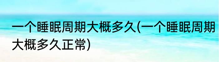 一个睡眠周期大概多久(一个睡眠周期大概多久正常)