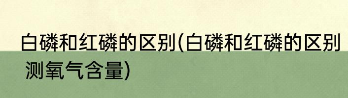 白磷和红磷的区别(白磷和红磷的区别 测氧气含量)