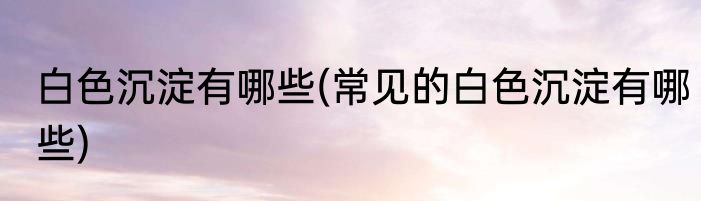 白色沉淀有哪些(常见的白色沉淀有哪些)