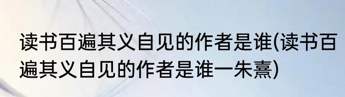 读书百遍其义自见的作者是谁(读书百遍其义自见的作者是谁一朱熹)